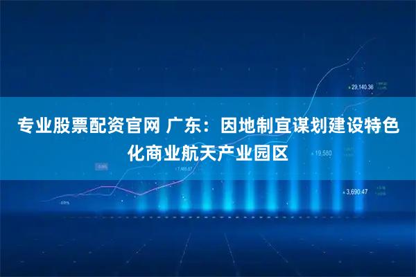 专业股票配资官网 广东：因地制宜谋划建设特色化商业航天产业园区
