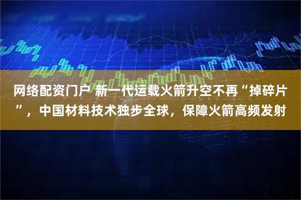 网络配资门户 新一代运载火箭升空不再“掉碎片”，中国材料技术独步全球，保障火箭高频发射