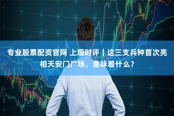 专业股票配资官网 上观时评｜这三支兵种首次亮相天安门广场，意味着什么？