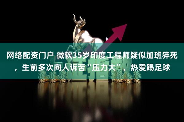 网络配资门户 微软35岁印度工程师疑似加班猝死，生前多次向人诉苦“压力大”，热爱踢足球