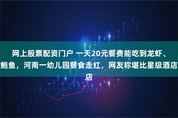 网上股票配资门户 一天20元餐费能吃到龙虾、鲍鱼，河南一幼儿园餐食走红，网友称堪比星级酒店