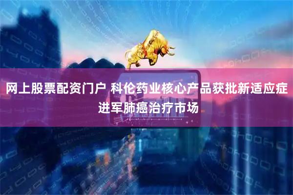 网上股票配资门户 科伦药业核心产品获批新适应症 进军肺癌治疗市场