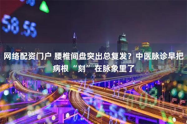 网络配资门户 腰椎间盘突出总复发？中医脉诊早把病根 “刻” 在脉象里了