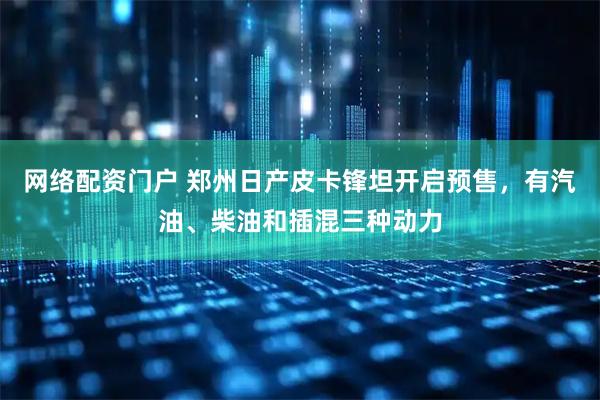 网络配资门户 郑州日产皮卡锋坦开启预售，有汽油、柴油和插混三种动力