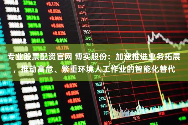 专业股票配资官网 博实股份：加速推进业务拓展，推动高危、繁重环境人工作业的智能化替代