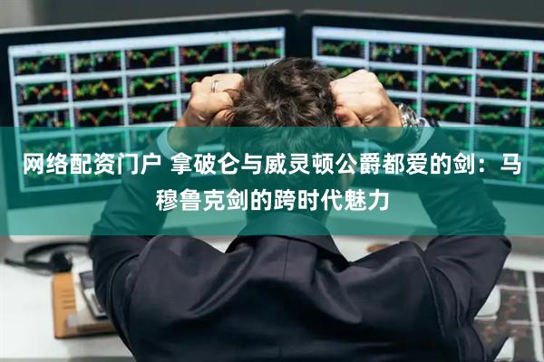 网络配资门户 拿破仑与威灵顿公爵都爱的剑：马穆鲁克剑的跨时代魅力