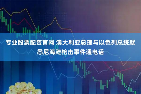 专业股票配资官网 澳大利亚总理与以色列总统就悉尼海滩枪击事件通电话