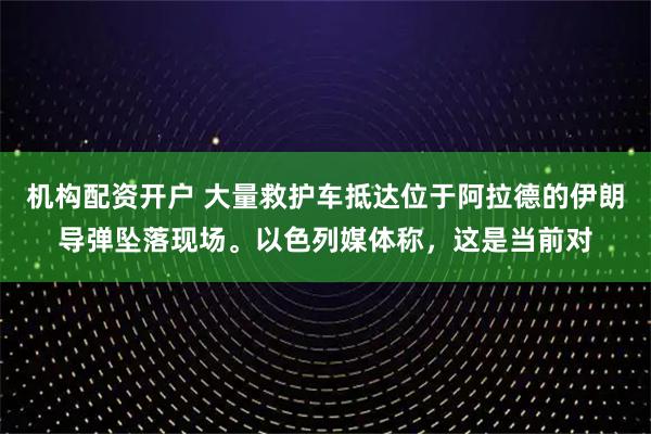 机构配资开户 大量救护车抵达位于阿拉德的伊朗导弹坠落现场。以色列媒体称，这是当前对