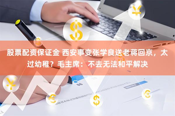 股票配资保证金 西安事变张学良送老蒋回京，太过幼稚？毛主席：不去无法和平解决