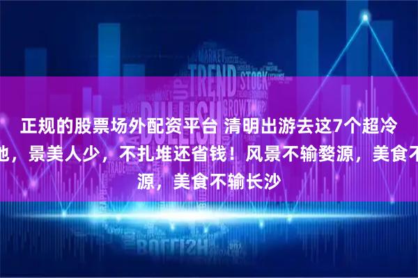 正规的股票场外配资平台 清明出游去这7个超冷门绝美地，景美人少，不扎堆还省钱！风景不输婺源，美食不输长沙