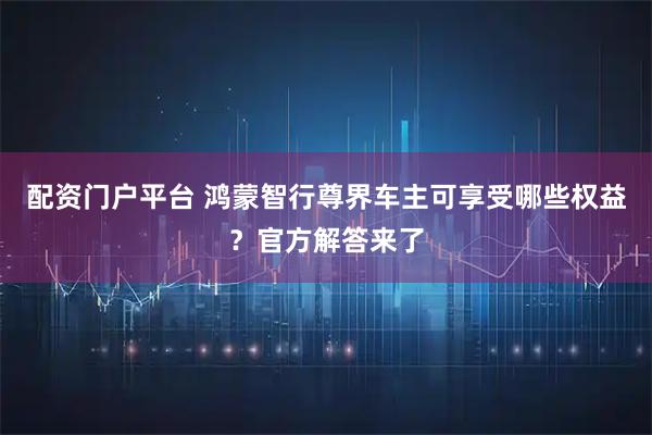 配资门户平台 鸿蒙智行尊界车主可享受哪些权益？官方解答来了